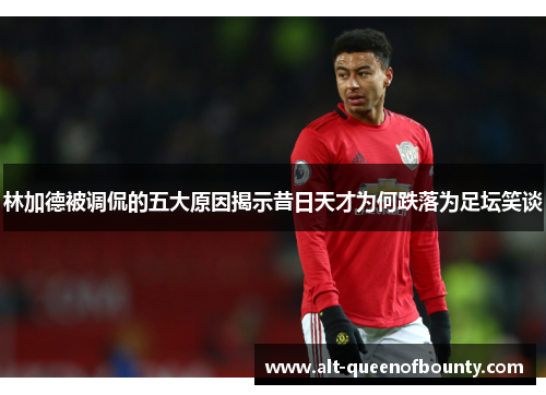 林加德被调侃的五大原因揭示昔日天才为何跌落为足坛笑谈