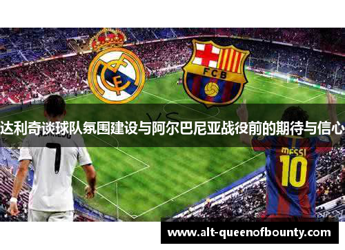 达利奇谈球队氛围建设与阿尔巴尼亚战役前的期待与信心 达利奇谈球队氛围建设与阿尔巴尼亚战役前的期待与信心