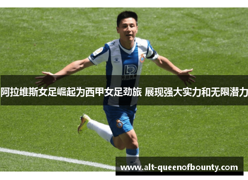 阿拉维斯女足崛起为西甲女足劲旅 展现强大实力和无限潜力 阿拉维斯女足崛起为西甲女足劲旅 展现强大实力和无限潜力