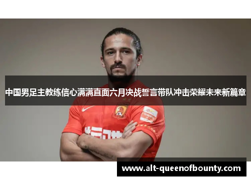 中国男足主教练信心满满直面六月决战誓言带队冲击荣耀未来新篇章 中国男足主教练信心满满直面六月决战誓言带队冲击荣耀未来新篇章